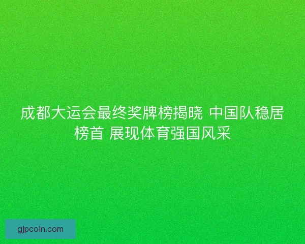 成都大运会最终奖牌榜揭晓 中国队稳居榜首 展现体育强国风采